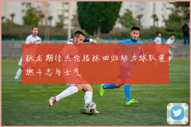 狄龙期待杰伦格林回归助力球队重燃斗志与士气