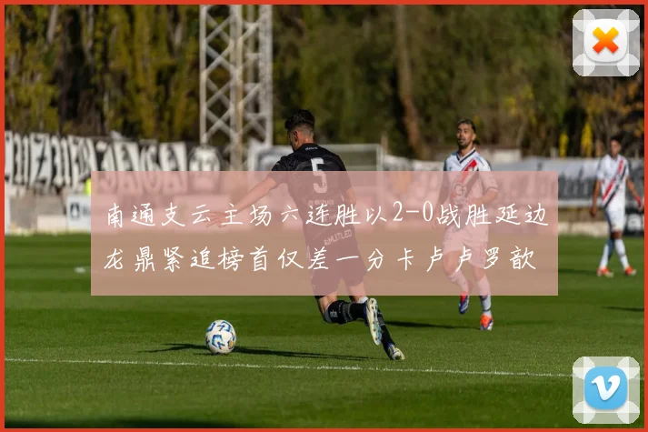 南通支云主场六连胜以2-0战胜延边龙鼎紧追榜首仅差一分卡卢卢罗歆破门助力