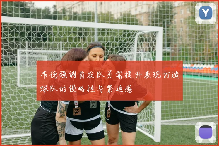 韦德强调首发队员需提升表现打造球队的侵略性与紧迫感