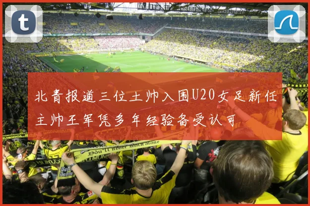 北青报道三位土帅入围U20女足新任主帅王军凭多年经验备受认可