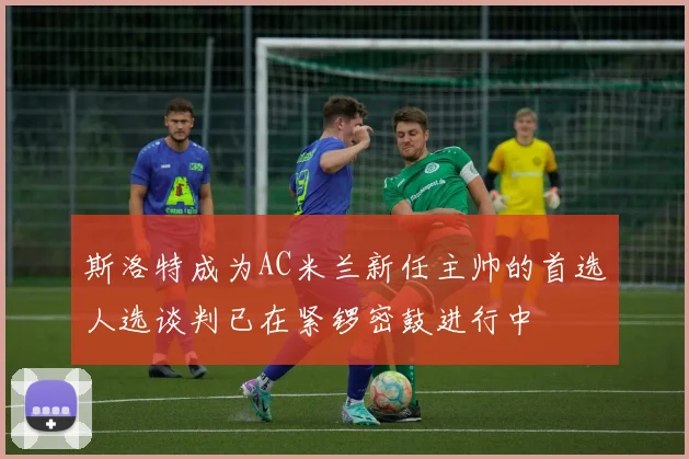 斯洛特成为AC米兰新任主帅的首选人选谈判已在紧锣密鼓进行中