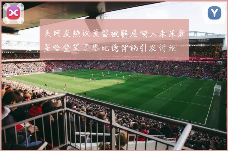 美网友热议莫雷被解雇湖人未来新星哈登笑了恩比德背锅引发讨论