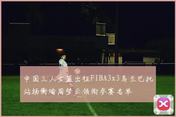 中国三人女篮出征FIBA3x3乌兰巴托站杨衡瑜周梦云领衔参赛名单