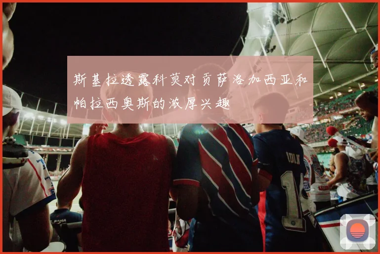斯基拉透露科莫对贡萨洛加西亚和帕拉西奥斯的浓厚兴趣