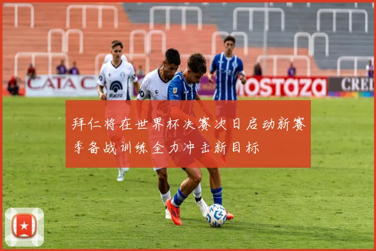 拜仁将在世界杯决赛次日启动新赛季备战训练全力冲击新目标
