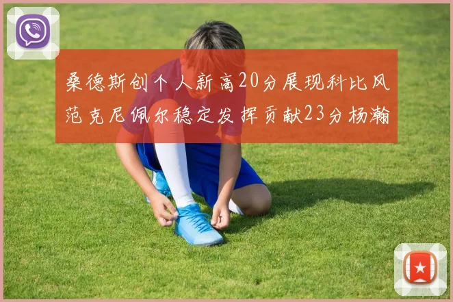 桑德斯创个人新高20分展现科比风范克尼佩尔稳定发挥贡献23分杨瀚森短短2分钟斩获4分