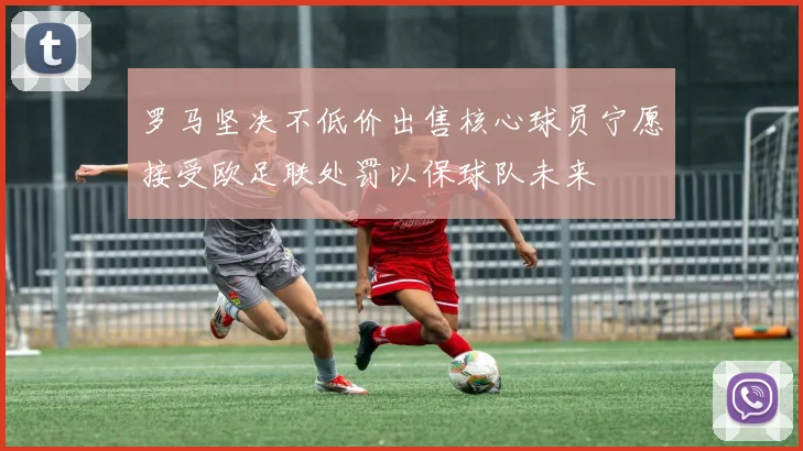 罗马坚决不低价出售核心球员宁愿接受欧足联处罚以保球队未来