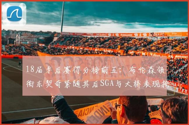 18届季后赛得分榜前五：布伦森领衔东契奇紧随其后SGA与大桥表现抢眼