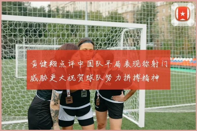 黄健翔点评中国队平局表现称射门威胁更大祝贺球队努力拼搏精神