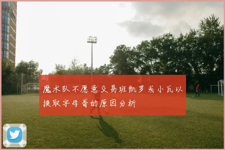 魔术队不愿意交易班凯罗或小瓦以换取字母哥的原因分析