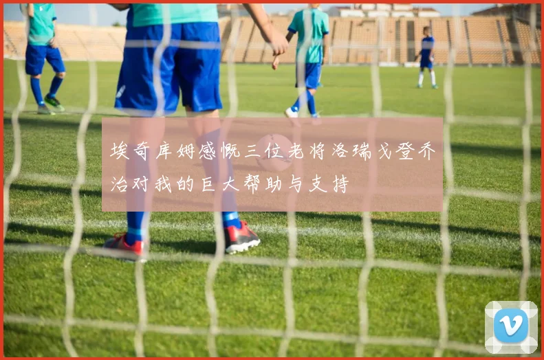 埃奇库姆感慨三位老将洛瑞戈登乔治对我的巨大帮助与支持