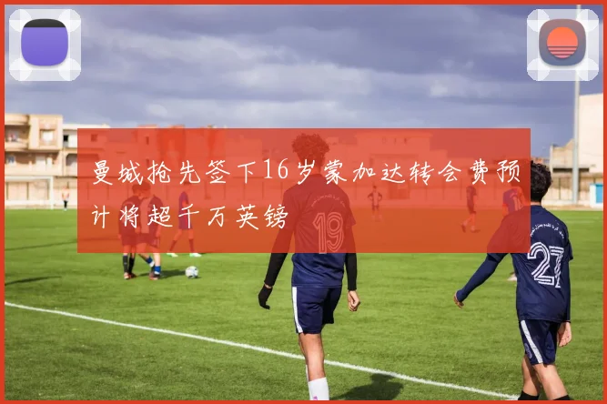 曼城抢先签下16岁蒙加达转会费预计将超千万英镑