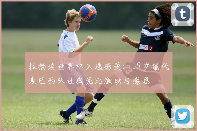 拉扬谈世界杯入选感受：19岁能代表巴西队让我无比激动与感恩