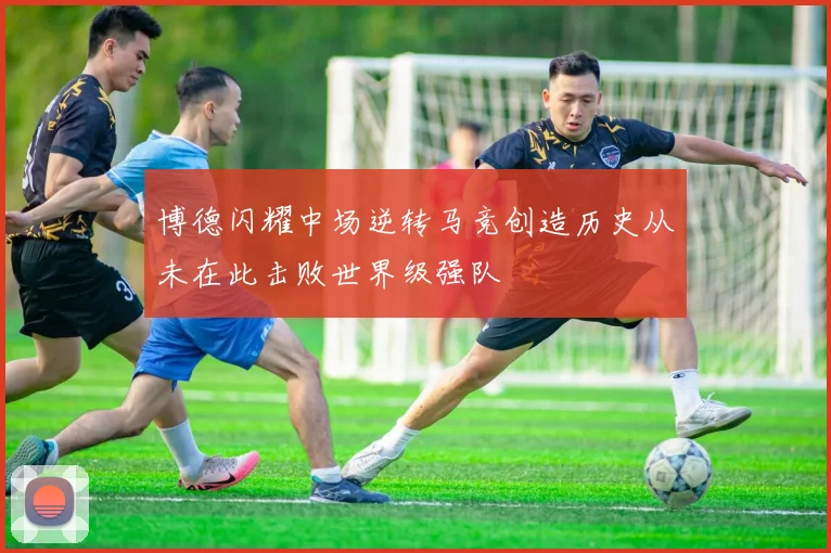 博德闪耀中场逆转马竞创造历史从未在此击败世界级强队
