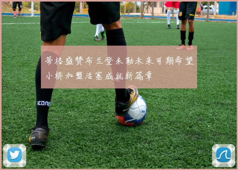 蒂格盛赞布兰登米勒未来可期希望小桥加盟活塞成就新篇章