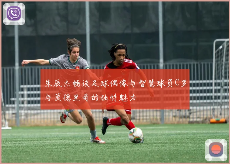 朱辰杰畅谈足球偶像与智慧球员C罗与莫德里奇的独特魅力